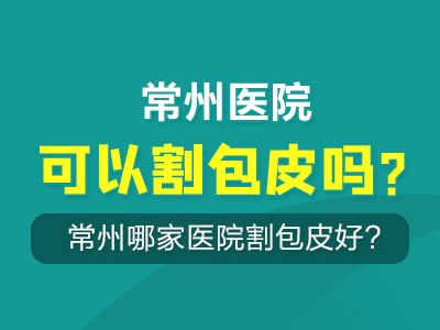 常州哪家医院割包皮好?常州医院可以割包皮吗?